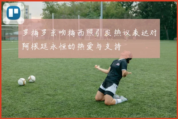 罗梅罗亲吻梅西照引发热议表达对阿根廷永恒的热爱与支持