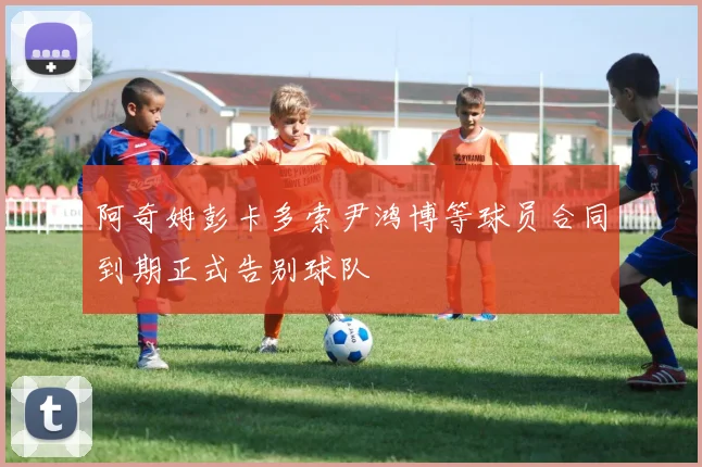 阿奇姆彭卡多索尹鸿博等球员合同到期正式告别球队