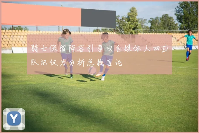 骑士保留阵容引争议自媒体人回应队记仅为分析总裁言论