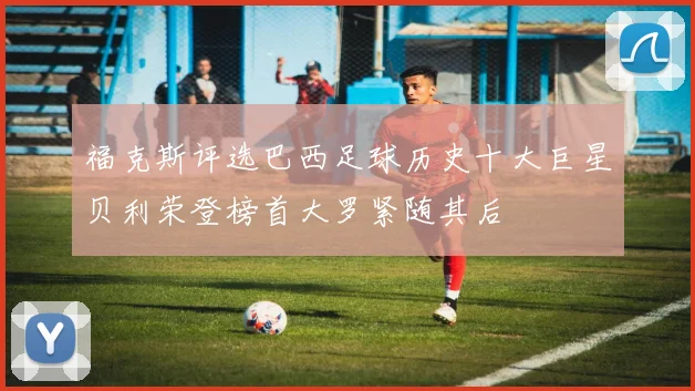 福克斯评选巴西足球历史十大巨星贝利荣登榜首大罗紧随其后