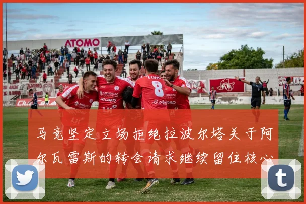 马竞坚定立场拒绝拉波尔塔关于阿尔瓦雷斯的转会请求继续留住核心球员