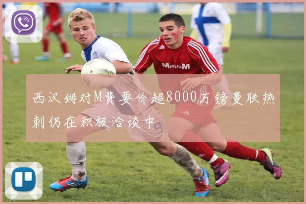西汉姆对M费要价超8000万镑曼联热刺仍在积极洽谈中